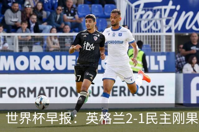 世界杯早报：英格兰2-1民主刚果；比利时3-2加时绝杀民主刚果
