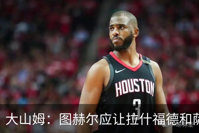 大山姆：图赫尔应让拉什福德和萨卡首发 戈登和马杜埃凯表现不行