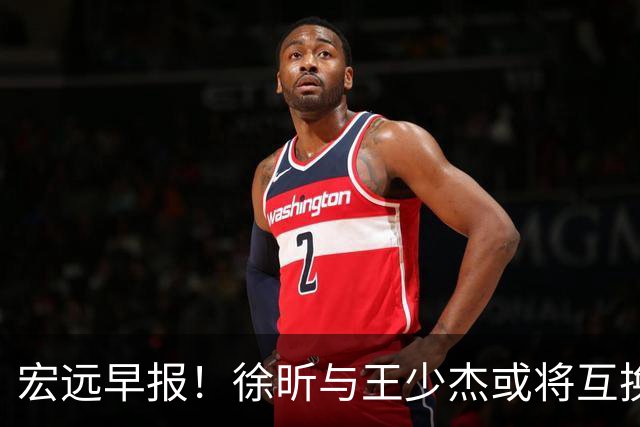 宏远早报！徐昕与王少杰或将互换，朱芳雨做出重大决定，张文逸即将续约