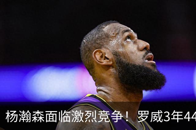 杨瀚森面临激烈竞争！罗威3年4400万美元续约开拓者